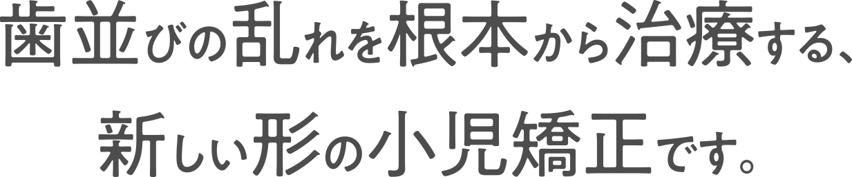 歯並びの乱れを根本から治療する、新しい形の小児矯正です。